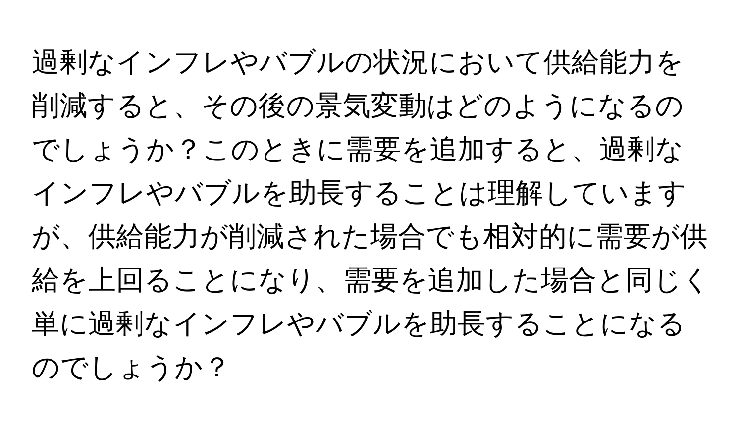 過剰なインフレやバブルの状況において供給能力を削減すると、その後の景気変動はどのようになるのでしょうか？このときに需要を追加すると、過剰なインフレやバブルを助長することは理解していますが、供給能力が削減された場合でも相対的に需要が供給を上回ることになり、需要を追加した場合と同じく単に過剰なインフレやバブルを助長することになるのでしょうか？