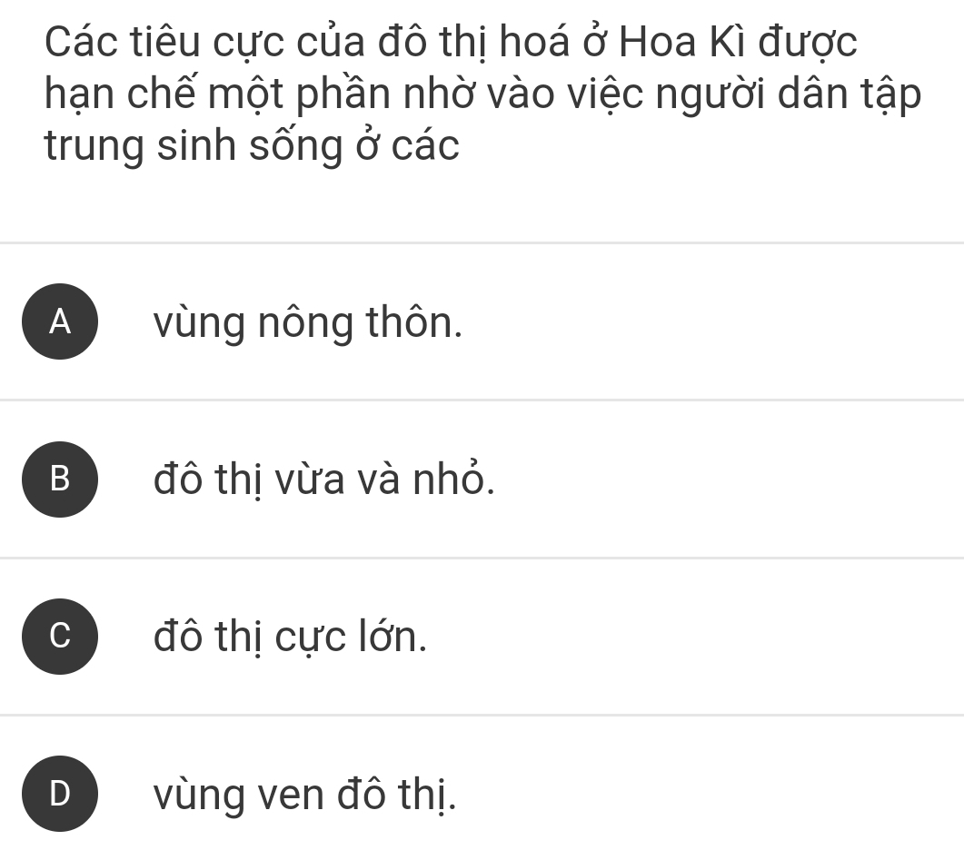 Các tiêu cực của đô thị hoá ở Hoa Kì được
hạn chế một phần nhờ vào việc người dân tập
trung sinh sống ở các
A vùng nông thôn.
B đô thị vừa và nhỏ.
đô thị cực lớn.
D vùng ven đô thị.