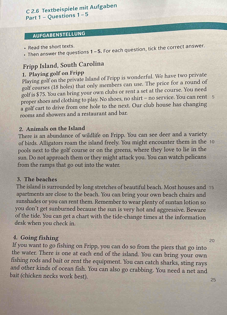 2.6 Textbeispiele mit Aufgaben 
Part 1 - Questions 1-5 
AUFGABENSTELLUNG 
Read the short texts. 
Then answer the questions 1 -5. For each question, tick the correct answer. 
Fripp Island, South Carolina 
1. Playing golf on Fripp 
Playing golf on the private Island of Fripp is wonderful. We have two private 
golf courses (18 holes) that only members can use. The price for a round of 
golf is $75. You can bring your own clubs or rent a set at the course. You need 
proper shoes and clothing to play. No shoes, no shirt - no service. You can rent 5
a golf cart to drive from one hole to the next. Our club house has changing 
rooms and showers and a restaurant and bar. 
2. Animals on the Island 
There is an abundance of wildlife on Fripp. You can see deer and a variety 
of birds. Alligators roam the island freely. You might encounter them in the 10
pools next to the golf course or on the greens, where they love to lie in the 
sun. Do not approach them or they might attack you. You can watch pelicans 
from the ramps that go out into the water. 
3. The beaches 
The island is surrounded by long stretches of beautiful beach. Most houses and 15
apartments are close to the beach. You can bring your own beach chairs and 
sunshades or you can rent them. Remember to wear plenty of suntan lotion so 
you don’t get sunburned because the sun is very hot and aggressive. Beware 
of the tide. You can get a chart with the tide-change times at the information 
desk when you check in. 
4. Going fishing 
20 
If you want to go fishing on Fripp, you can do so from the piers that go into 
the water. There is one at each end of the island. You can bring your own 
fishing rods and bait or rent the equipment. You can catch sharks, sting rays 
and other kinds of ocean fish. You can also go crabbing. You need a net and 
bait (chicken necks work best). 25