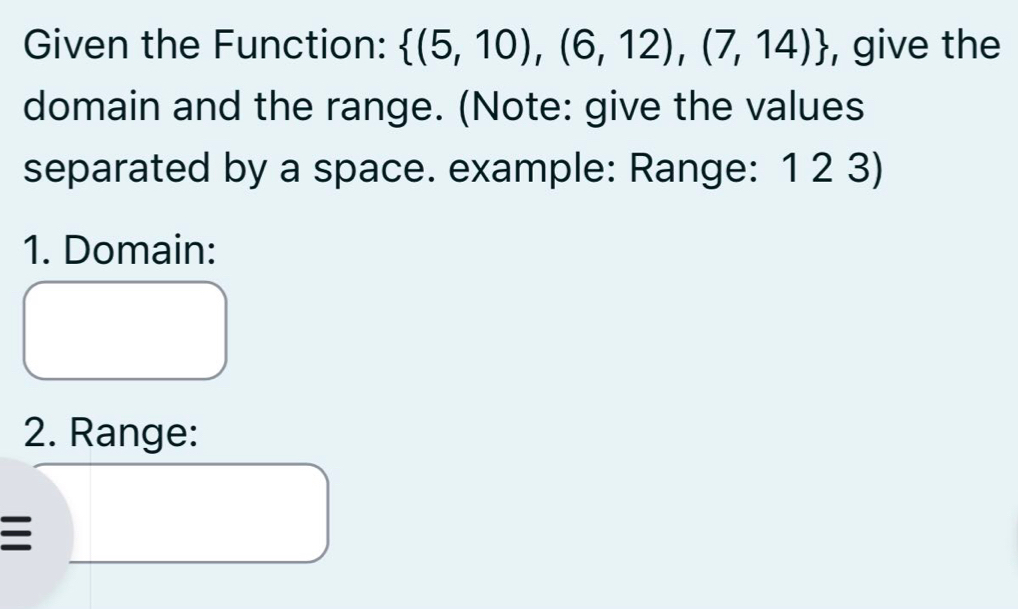 Given the Function:  (5,10),(6,12),(7,14) , give the 
domain and the range. (Note: give the values 
separated by a space. example: Range: 1 2 3) 
1. Domain: 
2. Range: