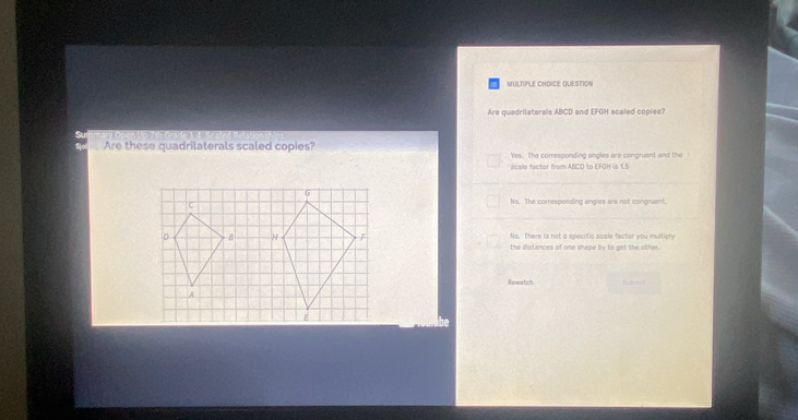 QUESTION
Are quadrilaterals ABCD and EFGH scaled copies?
Are these quadrilaterals scaled copies? Yes. The corresponding angles are congruent and the 
scele factor from ABCD to EFOH is 1.6
No. The corresponding angles are not congruent.
Ns. There is not a specific scale factor you multiply
the distances of one shape by to get the other.
Rewatch hubn !