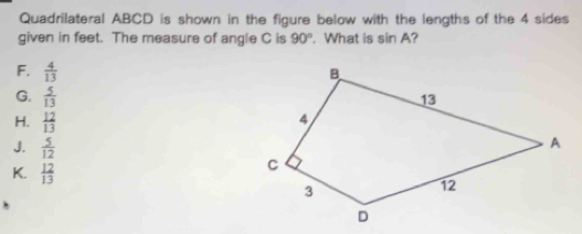 Quadrilateral ABCD is shown in the figure below with the lengths of the 4 sides
given in feet. The measure of angle C is 90°. What is sin A?
F.  4/13 
G.  5/13 
H.  12/13 
J.  5/12 
K.  12/13 