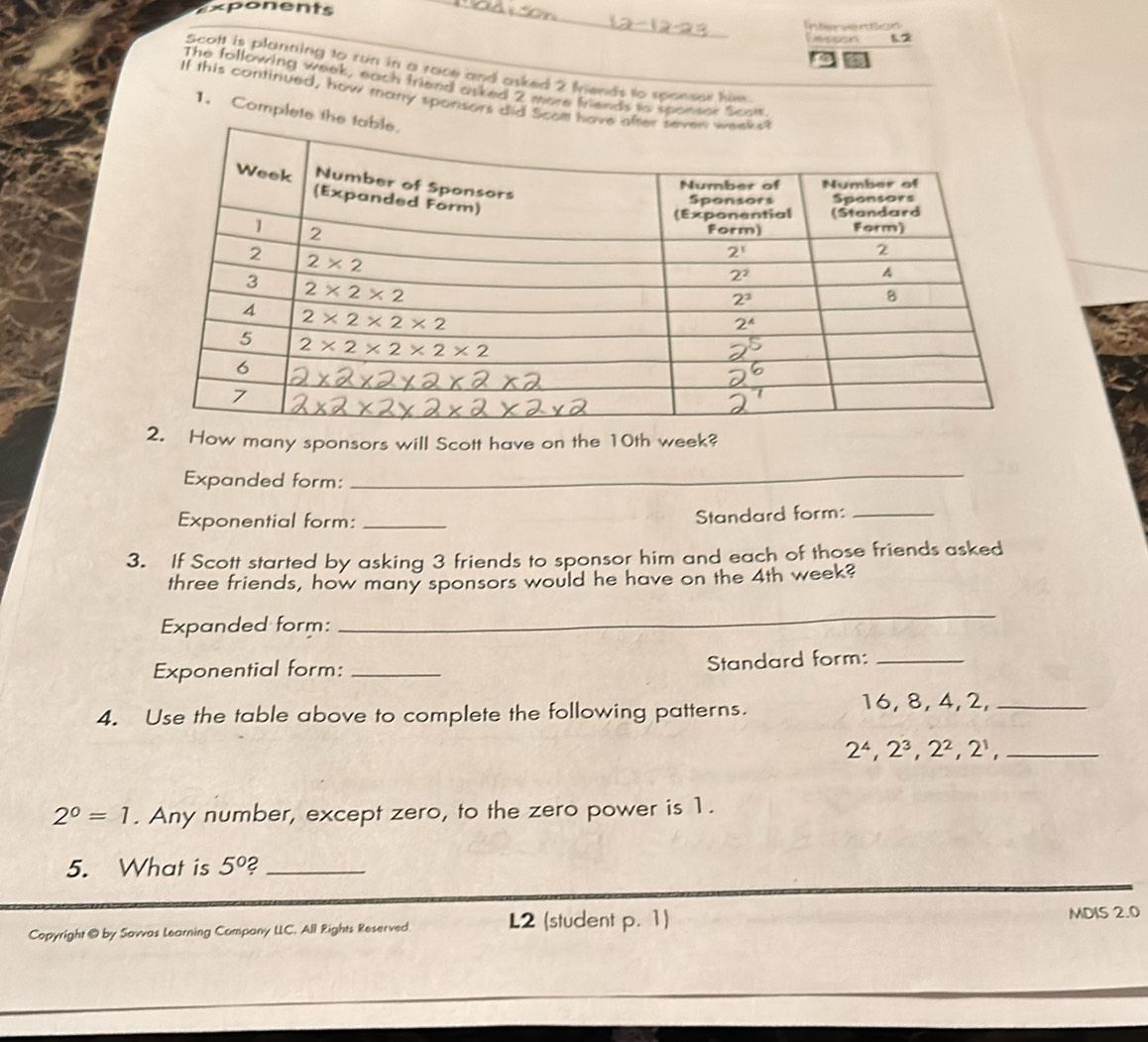 exponents
     
    
a
Scott is planning to run in a race and asked 2 Iriends to sponeur fie
The following week, each friend asked 2 more friends to sponser Sous
If this continued, how many sponsors did Scoll 
1. Complete th
ow many sponsors will Scott have on the 10th week?
Expanded form:
_
Exponential form: _Standard form:_
3. If Scott started by asking 3 friends to sponsor him and each of those friends asked
three friends, how many sponsors would he have on the 4th week?
Expanded form:
_
Exponential form: _Standard form:_
4. Use the table above to complete the following patterns.
16, 8, 4, 2,_
2^4,2^3,2^2,2^1, _
2^0=1. Any number, except zero, to the zero power is 1.
5. What is 5° 2_
Copyright @ by Savvas Learning Company LLC. All Rights Reserved. L2 (student p. 1)
MDIS 2.0