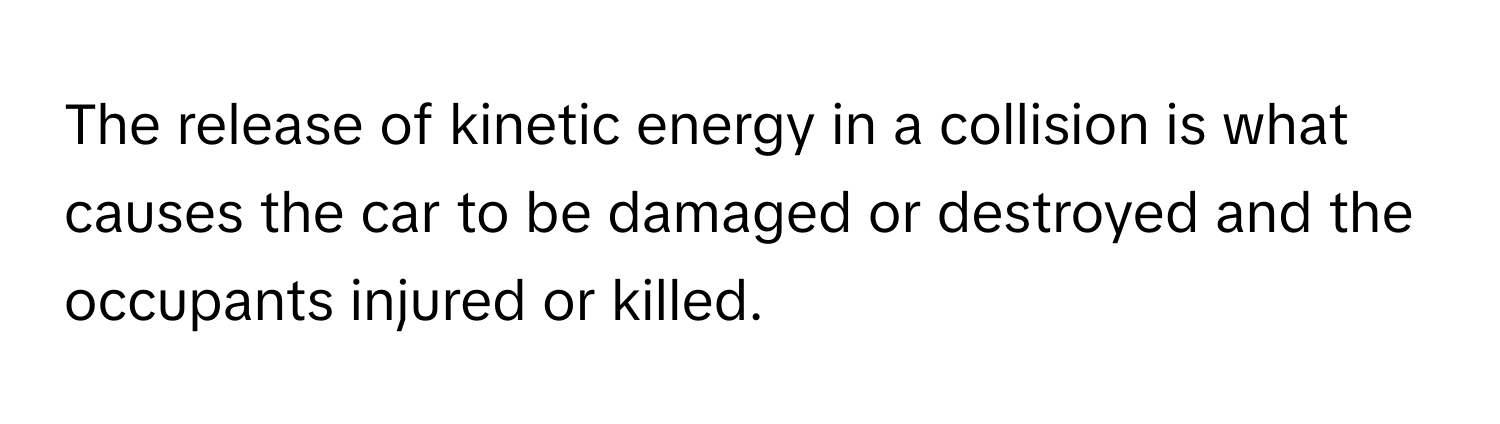 The release of kinetic energy in a collision is what causes the car to be damaged or destroyed and the occupants injured or killed.