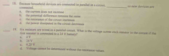 Because household devices are connected in parallel in a circuit, _as new devices are
connected.
a. the current does not increase
b. the potential difference remains the same
c. the resistance of the circult increases
d. the power dissipated in the circuit decreases
_19. Six resistors are wired in a parallel circuit. What is the voltage across each resistor in the circuit if the
first resistor is connected to a 24 V battery?
a i V
b. 24 V
c. 0.25 V
d, Voltage cannot be determined without the resistance values.