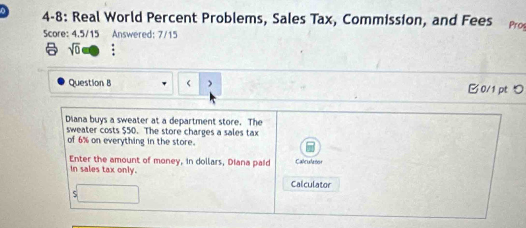 4-8: Real World Percent Problems, Sales Tax, Commission, and Fees Pro 
Score: 4.5/15 Answered: 7/15 
6 sqrt(0) a 
Question 8 < > 0/1 pt つ 
Diana buys a sweater at a department store. The 
sweater costs $50. The store charges a sales tax 
of 6% on everything in the store. 
Enter the amount of money, in dollars, Diana paid Calculator 
In sales tax only. 
Calculator 
S