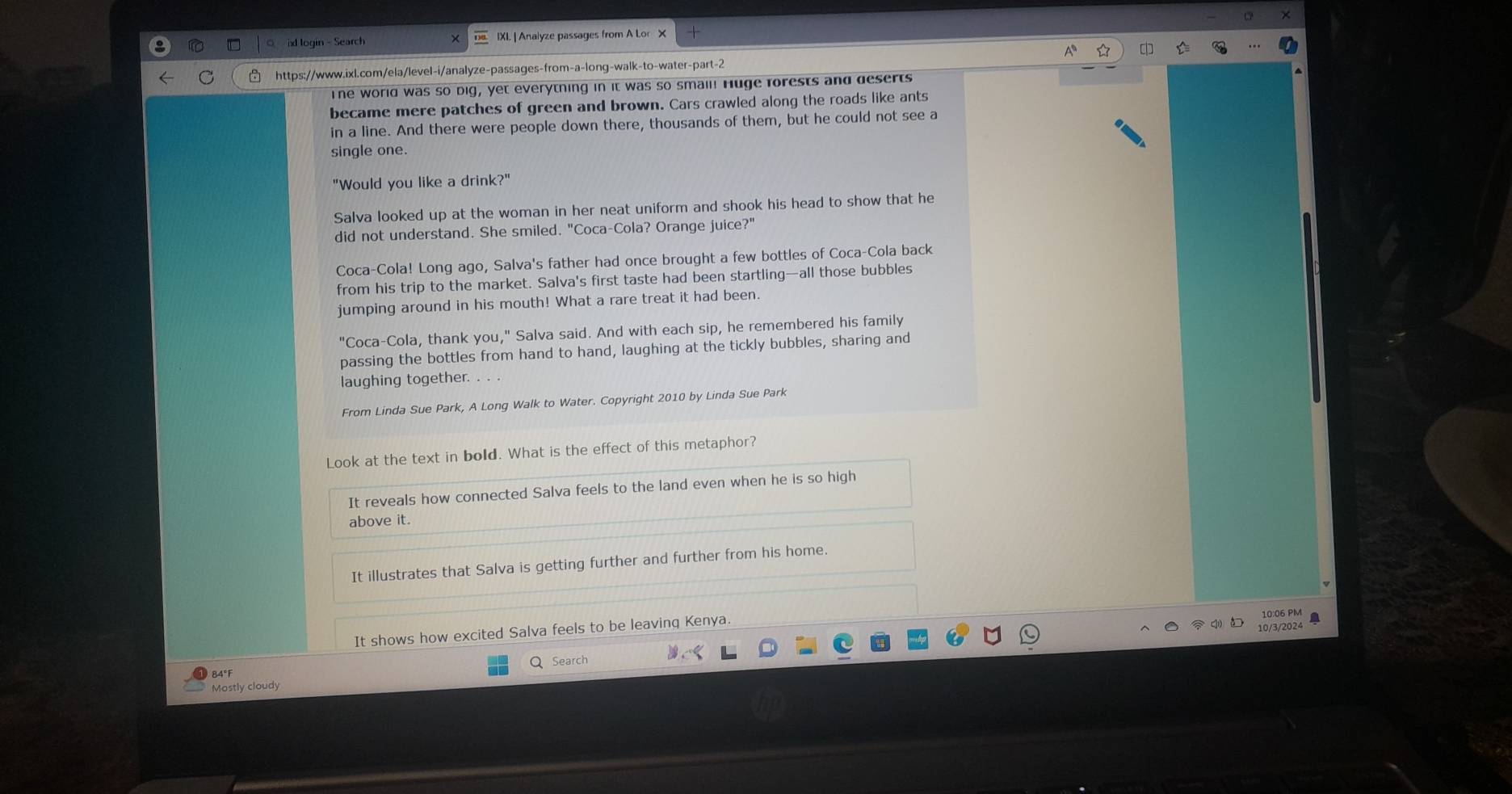 BXI. | Analyze passages from A Lor X 
a 
https://www.ixl.com/ela/level-i/analyze-passages-from-a-long-walk-to-water-part-2 
The world was so big, yet everytning in it was so smail! Huge forests and deserts 
became mere patches of green and brown. Cars crawled along the roads like ants 
in a line. And there were people down there, thousands of them, but he could not see a 
single one. 
"Would you like a drink?" 
Salva looked up at the woman in her neat uniform and shook his head to show that he 
did not understand. She smiled. "Coca-Cola? Orange juice?" 
Coca-Cola! Long ago, Salva's father had once brought a few bottles of Coca-Cola back 
from his trip to the market. Salva's first taste had been startling—all those bubbles 
jumping around in his mouth! What a rare treat it had been. 
"Coca-Cola, thank you," Salva said. And with each sip, he remembered his family 
passing the bottles from hand to hand, laughing at the tickly bubbles, sharing and 
laughing together. . . . 
From Linda Sue Park, A Long Walk to Water. Copyright 2010 by Linda Sue Park 
Look at the text in bold. What is the effect of this metaphor? 
It reveals how connected Salva feels to the land even when he is so high 
above it. 
It illustrates that Salva is getting further and further from his home. 
10/3/2024 
It shows how excited Salva feels to be leavinq Kenya. 10:06 PM a 
Q Search 
84°F 
Mostly cloudy