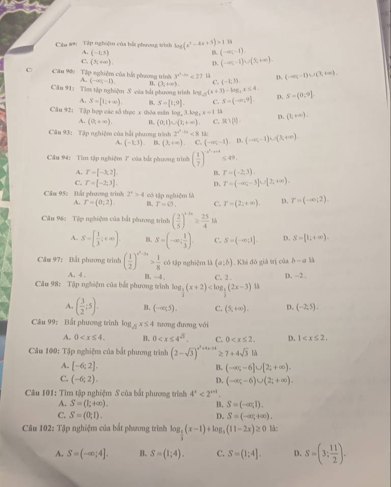 Tập nghiệm của bắt phương trình log (x^2-4x+5)>118 (-∈fty ;-1).
A. (-1;5) B.
C. (5;+∈fty ). D. (-∈fty ,-1)∪ (5,+∈fty ).
C  Câu 90: Tập nghiệm của bắt phương trình 3^(x^2)-2x<27</tex> là (-1;3). D. (-∈fty ,-1)∪ (3;+∈fty ).
A. (-∈fty ,-1). B. (3;+∈fty ). C.
Câu 91: Tìm tập nghiệm S của bắt phương trình log _sqrt(2)(x+3)-log _2x≤ 4. D. S=(0:9].
A. S=[1;+∈fty ). B. S=[1;9]. C. S=(-∈fty ;9].
Câu 92: Tập hợp các số thực x thỏa mãn log _x3.log _3x=11 (1;+∈fty ).
A. (0;+∈fty ). B. (0;1)∪ (1;+∈fty ). C. Rvee  1 . D.
Câu 93: Tập nghiệm của bất phương trình 2^(x^2)-2x<814: (-∈fty ;-1)∪ (3;+∈fty ).
A. (-1;3). B. (3;+∈fty ). C. (-∈fty ;-1) D.
Câu 94: Tìm tập nghiệm 7 của bắt phương trình ( 1/7 )^-x^2-x+4≤ 49.
A. T=[-3;2]. B. T=(-2;3).
C. T=[-2;3]. D. T=(-∈fty ;-3]∪ [2;+∈fty ).
Câu 95: Bất phương trình 2^x>4 có tập nghiệm là
A. T=(0;2). B. T=varnothing . C. T=(2;+∈fty ). D. T=(-∈fty ;2).
Câu 96: Tập nghiệm của bất phương trình ( 2/5 )^t-3s≥  25/4 Id
A. S=[ 1/3 ;+∈fty ). B. S=(-∈fty ; 1/3 ). C. S=(-∈fty ;1]. D. S=[1;+∈fty ).
Câu 97: Bất phương trình ( 1/2 )^x^2-2x> 1/8  có tập nghiệm là (a;b). Khi đó giả trị của b-a là
A. 4 . B. -4, C. 2 . D. --2 .
Câu 98: Tập nghiệm của bất phương trình log _ 1/2 (x+2)
A. ( 3/2 ;5). B. (-∈fty ,5). C. (5;+∈fty ). D. (-2;5).
Câu 99: Bất phương trình log _sqrt(2)x≤ 4 tương đương với
A. 0 B. 0 C. 0 D. 1
Câu 100: Tập nghiệm của bất phương trình (2-sqrt(3))^x^2+4x-14≥ 7+4sqrt(3)Ilambda
A. [-6;2]. B. (-∈fty ;-6]∪ [2;+∈fty ).
C. (-6;2). D. (-∈fty ;-6)∪ (2;+∈fty ).
Câu 101: Tìm tập nghiệm S của bất phương trình 4^x<2^(x+1)
A. S=(1;+∈fty ). B. S=(-∈fty ;1).
C. S=(0;1). D. S=(-∈fty ,+∈fty ).
Câu 102: Tập nghiệm của bất phương trình log _ 1/3 (x-1)+log _3(11-2x)≥ 0 là:
A. S=(-∈fty ;4]. B. S=(1;4). C. S=(1;4]. D. S=(3; 11/2 ).