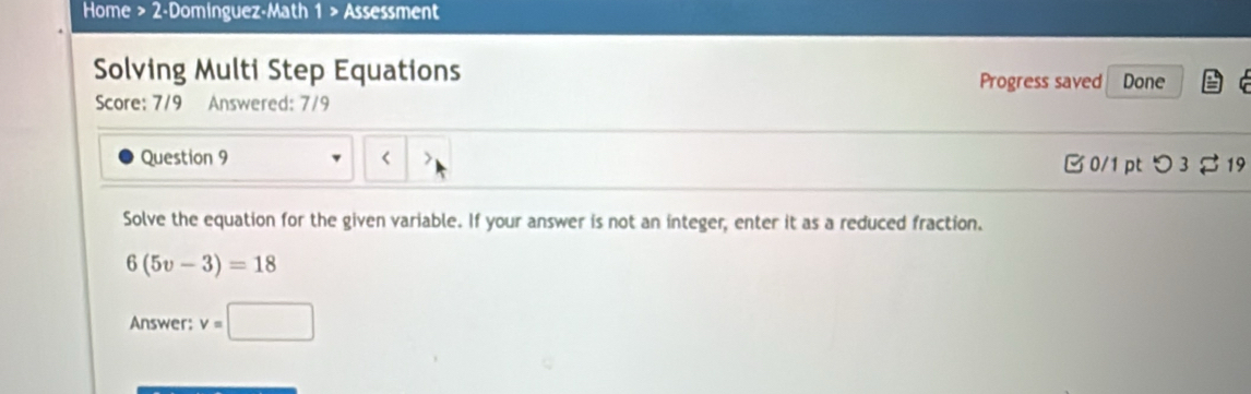 Home > 2-Dominguez-Math 1 > Assessment 
Solving Multi Step Equations Done 
Progress saved 
Score: 7/9 Answered: 7/9 
Question 9 < > B 0/1 pt つ3 $ 19 
Solve the equation for the given variable. If your answer is not an integer, enter it as a reduced fraction.
6(5v-3)=18
Answer: v=□