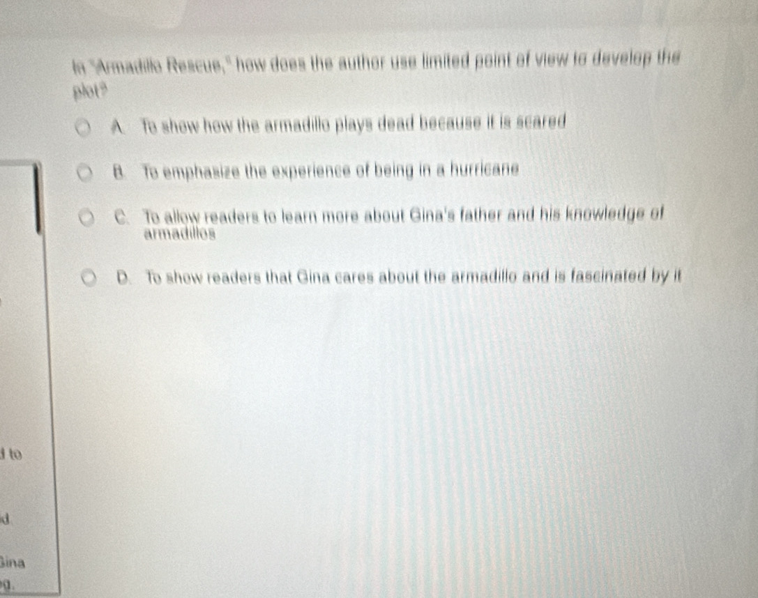 In "Armadillo Rescue," how does the author use limited point of view to develop the
plots
A. To show how the armadillo plays dead because it is scared
B. To emphasize the experience of being in a hurricane
C. To allow readers to learn more about Gina's father and his knowledge of
armadillos
D. To show readers that Gina cares about the armadillo and is fascinated by it
d to
d
Sina
α.