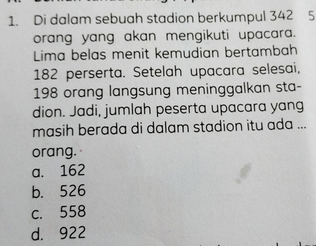 Di dalam sebuah stadion berkumpul 342 5
orang yang akan mengikuti upacara.
Lima belas menit kemudian bertambah
182 perserta. Setelah upacara selesai,
198 orang langsung meninggalkan sta-
dion. Jadi, jumlah peserta upacara yang
masih berada di dalam stadion itu ada ...
orang.
a. 162
b. 526
c. 558
d. 922