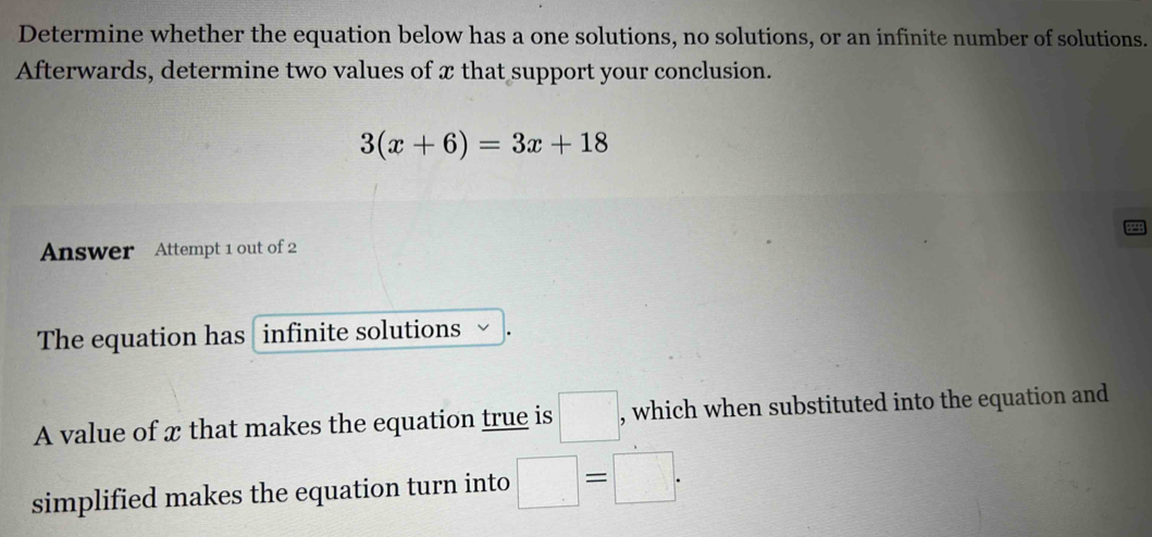 Determine whether the equation below has a one solutions, no solutions, or an infinite number of solutions. 
Afterwards, determine two values of x that support your conclusion.
3(x+6)=3x+18
Answer Attempt 1 out of 2 
The equation has infinite solutions 、 
A value of x that makes the equation true is □ , which when substituted into the equation and 
simplified makes the equation turn into □ =□.