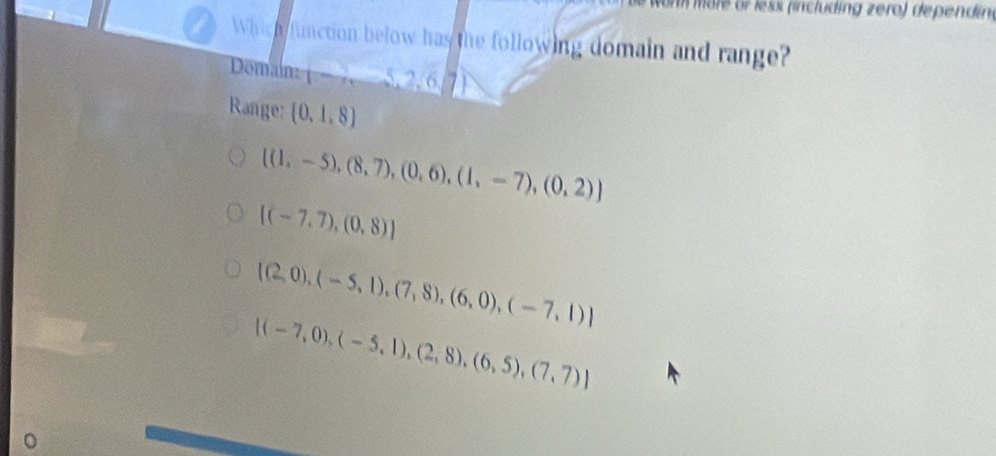 on möre or less (including zero) dependin.
Which function below has the following domain and range?
Domam _ -5,2,6
Range: (0,1,8)
[(1,-5),(8,7),(0,6),(1,-7),(0,2)]
[(-7,7),(0,8)]
 (2,0),(-5,1),(7,8),(6,0),(-7,1)
[(-7,0),(-5,1),(2,8),(6,5),(7,7)]