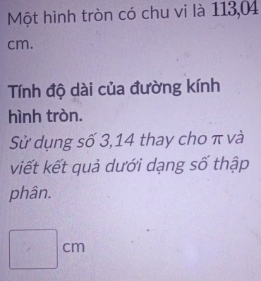 Một hình tròn có chu vi là 113,04
cm. 
Tính độ dài của đường kính 
hình tròn. 
Sử dụng số 3, 14 thay cho π và 
viết kết quả dưới dạng số thập 
phân.
□ cm