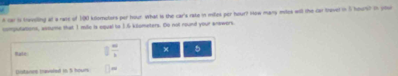 car is taveling at a rate of 100 kiometers per hour. What is the car's rate in miles per hour? How many miles will the car lavel in 5 hours? In your 
compulations, assume that 1 mile is equal to 1.6 kilometers. Do not round your answers. 
Rale
 m/b  × 5 
Distance tavaled in 5 hours □ m