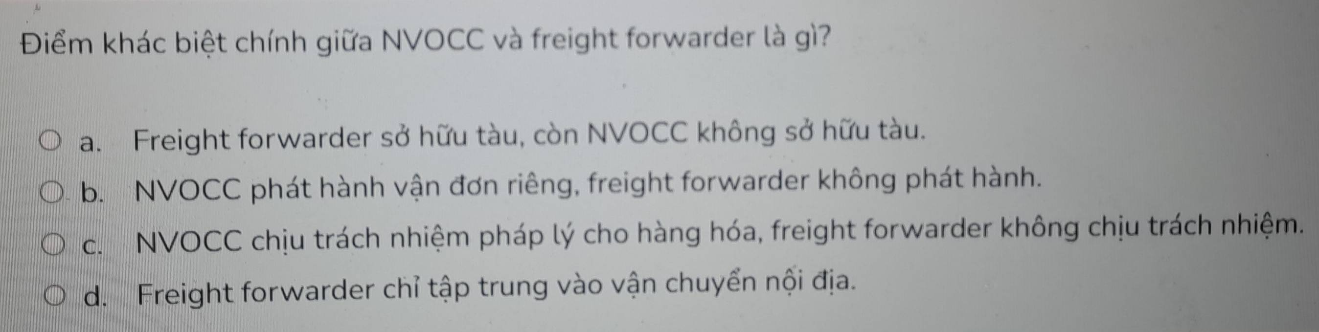 Điểm khác biệt chính giữa NVOCC và freight forwarder là gì?
a. Freight forwarder sở hữu tàu, còn NVOCC không sở hữu tàu.
b. NVOCC phát hành vận đơn riêng, freight forwarder không phát hành.
c. NVOCC chịu trách nhiệm pháp lý cho hàng hóa, freight forwarder không chịu trách nhiệm.
d. Freight forwarder chỉ tập trung vào vận chuyển nội địa.