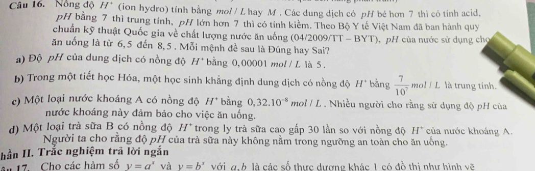 Nồng độ H* (ion hydro) tính bằng mol / L hay M. Các dung dịch có pH bé hơn 7 thì có tính acid, 
pH bằng 7 thì trung tính, pH lớn hơn 7 thì có tính kiềm. Theo Bộ Y tế Việt Nam đã ban hành quy 
chuẩn kỹ thuật Quốc gia về chất lượng nước ăn uống (04/2009/TT - BYT , pH của nước sử dụng cho 
ăn uống là từ 6,5 đến 8, 5. Mỗi mệnh đề sau là Đúng hay Sai? 
a) Độ pH của dung dịch có nồng độ H* bằng 0,00001 mol / L là 5. 
b) Trong một tiết học Hóa, một học sinh khẳng định dung dịch có nồng độ H^+ bằng  7/10^7 mol/L là trung tính. 
c) Một loại nước khoáng A có nồng độ H^+ bằng 0, 32.10^(-8) mol / L . Nhiều người cho rằng sử dụng độ pH của 
nước khoáng này đảm bảo cho việc ăn uống. 
d) Một loại trà sữa B có nồng độ H^+ trong ly trà sữa cao gấp 30 lần so với nồng độ H* của nước khoáng A. 
Người ta cho rằng độ pH của trà sữa này không nằm trong ngưỡng an toàn cho ăn uống. 
hần II. Trắc nghiệm trã lời ngắn 
ân 17. Cho các hàm số y=a^x và y=b^x với g. 6 là các số thực dượng khác 1 có đồ thi như hình vẽ