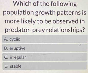 Which of the following
population growth patterns is
more likely to be observed in
predator-prey relationships?
A. cyclic
B. eruptive
C. irregular
D. stable