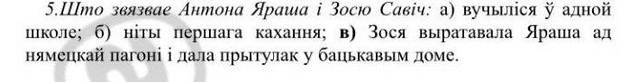 5.Што звязвае Антона Яраша ⅰ Зосю Савіч: а) вучыліся й адной 
шιколе; б) ніты першага кахання； в) Зося выратавала Яраша ад 
нямецкай πагоні ⅰдала πрытулак у бацькавым доме.