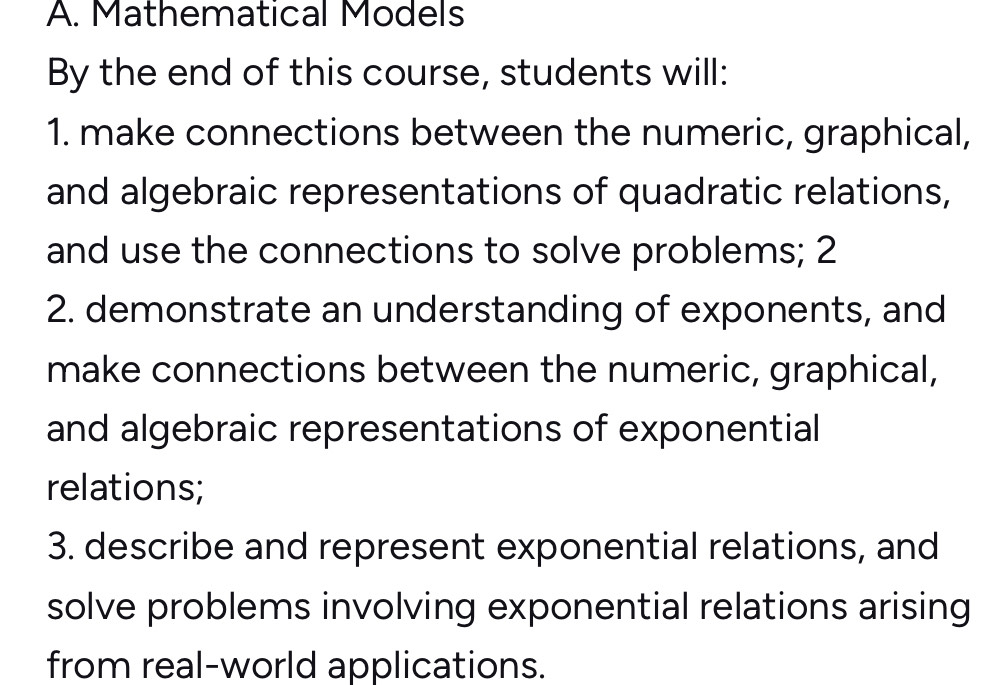 Mathematical Models 
By the end of this course, students will: 
1. make connections between the numeric, graphical, 
and algebraic representations of quadratic relations, 
and use the connections to solve problems; 2 
2. demonstrate an understanding of exponents, and 
make connections between the numeric, graphical, 
and algebraic representations of exponential 
relations; 
3. describe and represent exponential relations, and 
solve problems involving exponential relations arising 
from real-world applications.