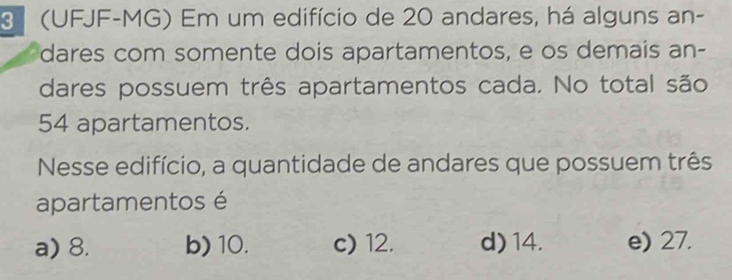 3 (UFJF-MG) Em um edifício de 20 andares, há alguns an-
dares com somente dois apartamentos, e os demais an-
dares possuem três apartamentos cada. No total são
54 apartamentos.
Nesse edifício, a quantidade de andares que possuem três
apartamentos é
a) 8. b) 10. c) 12. d) 14. e) 27.