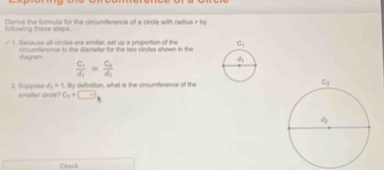 Derive the formula for the circumference of a circle with radius r by
fallowing these steps.
5. Because all circies are similar, set up a proportion of the 
cirom ference to the diameter for the two cirdles shown in the
diagram
frac C_1d_1=frac C_2d_2
2. Suppose d_1=1. By definition, what is the circumference of the
smaller circle? C_1=□
Chack