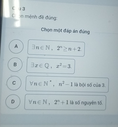 Chọn mệnh đề đúng:
Chọn một đáp án đúng
A exists n∈ N, 2^n≥ n+2.
B exists x∈ Q, x^2=3.
C forall n∈ N^*, n^2-1 là bội số của 3.
D forall n∈ N, 2^n+1 là số nguyên tố.