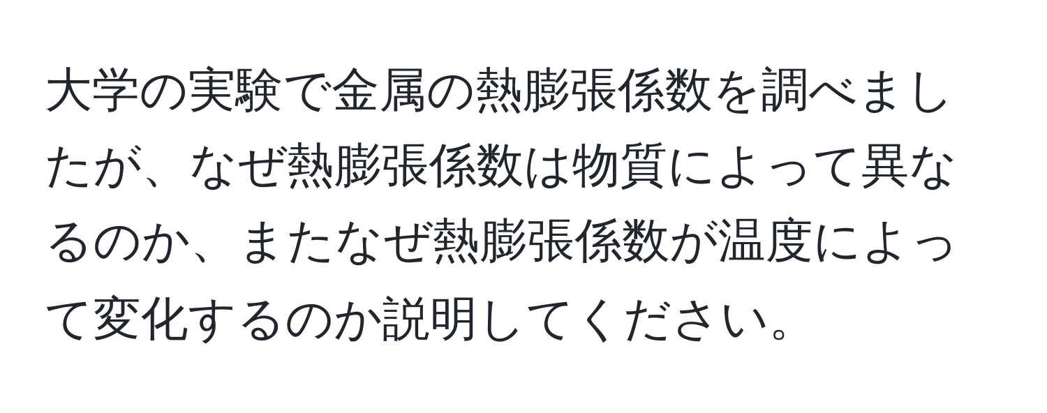 大学の実験で金属の熱膨張係数を調べましたが、なぜ熱膨張係数は物質によって異なるのか、またなぜ熱膨張係数が温度によって変化するのか説明してください。