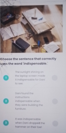 Choose the sentence that correctly
uses the word 'indispensable.
The sunlight shining on
the laptop screen made
1 it indispensable for Dani
to see.
Dani found the
instructions
2 indispensable when
they were building the
furniture
It was indispensable
when Dani dropped the
hammer on their toe!