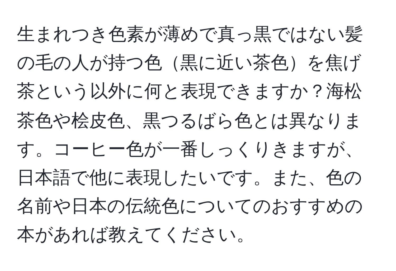 生まれつき色素が薄めで真っ黒ではない髪の毛の人が持つ色黒に近い茶色を焦げ茶という以外に何と表現できますか？海松茶色や桧皮色、黒つるばら色とは異なります。コーヒー色が一番しっくりきますが、日本語で他に表現したいです。また、色の名前や日本の伝統色についてのおすすめの本があれば教えてください。