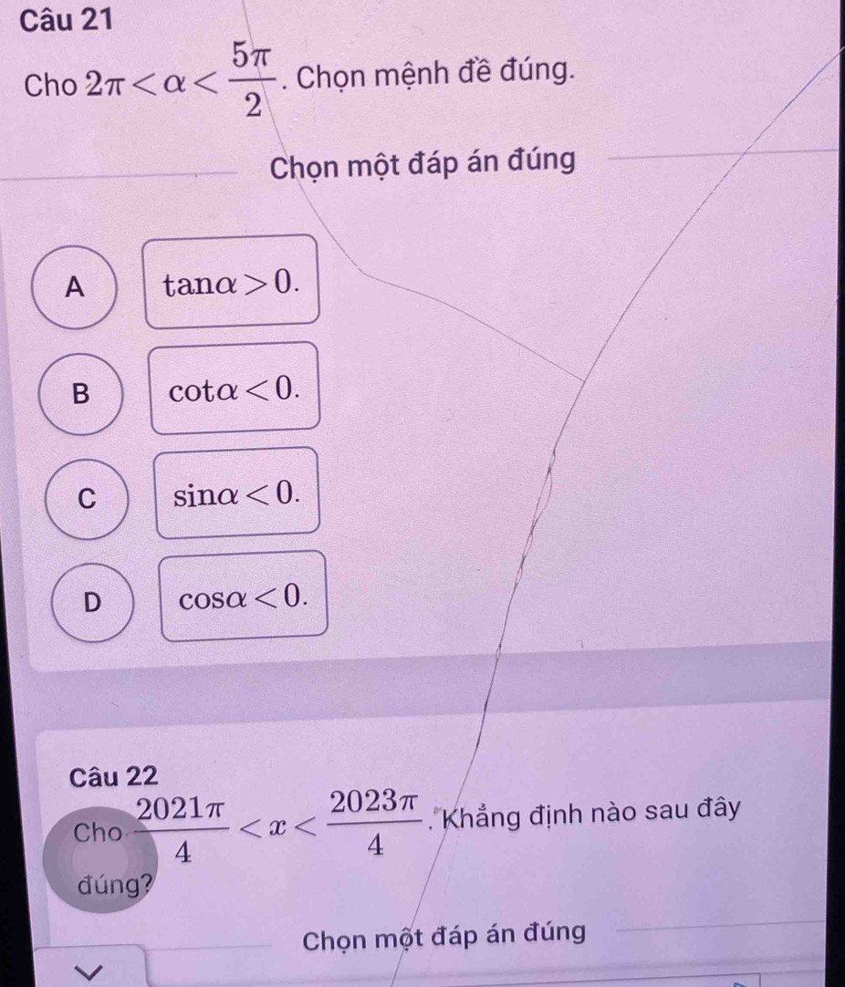 Cho 2π . Chọn mệnh đề đúng.
_Chọn một đáp án đúng
A tan alpha >0.
B cot alpha <0</tex>.
C sin alpha <0</tex>.
D cos alpha <0</tex>. 
Câu 22
Cho  2021π /4  Khẳng định nào sau đây
đúng?
Chọn một đáp án đúng
_
V