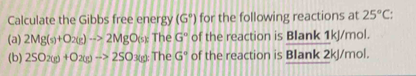 Calculate the Gibbs free energy (G°) for the following reactions at 25°C
(a) 2Mg(s)+O_2(g)to 2MgO_(s); The G° of the reaction is Blank 1kJ/mol. 
(b) 2SO_2(g)+O_2(g)to 2SO_3(g); The G° of the reaction is BIank 2kJ/mol.