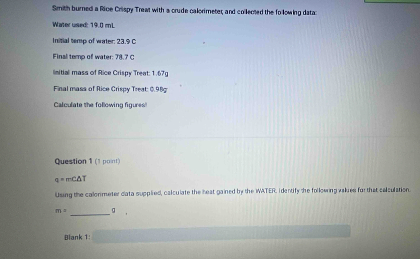 Smith burned a Rice Crispy Treat with a crude calorimeter, and collected the following data: 
Water used: 19.0 mL
Initial temp of water: 23.9 C
Final temp of water: 78.7 C
Initial mass of Rice Crispy Treat: 1.67g
Final mass of Rice Crispy Treat: 0.98g
Calculate the following figures! 
Question 1 (1 point)
q=mC△ T
Using the calorimeter data supplied, calculate the heat gained by the WATER. Identify the following values for that calculation.
m= _ g
Blank 1: