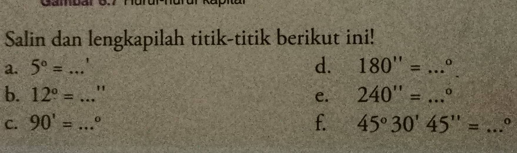 Salin dan lengkapilah titik-titik berikut ini! 
a. 5°=... _ 
d. 180''=...^circ  _ 
b. 12°=...'' _ 240''=...^circ  _ 
e. 
C. 90'=...^circ  _ f. 45°30'45''= _0