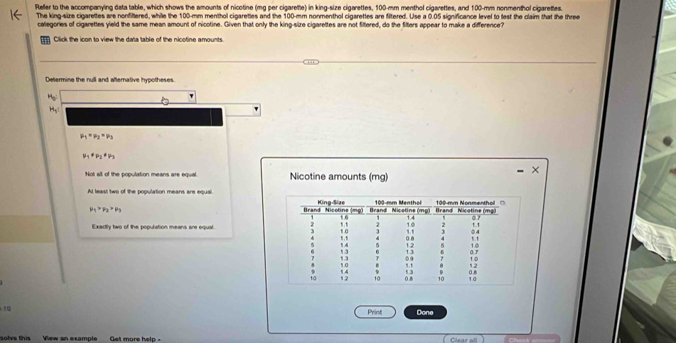 Refer to the accompanying data table, which shows the amounts of nicotine (mg per cigarette) in king-size cigarettes, 100-mm menthol cigarettes, and 100-mm nonmenthol cigarettes.
The king-size cigarettes are nonfiltered, while the 100-mm menthol cigarettes and the 100-mm nonmenthol cigarettes are filtered. Use a 0.05 significance level to test the claim that the three
categories of cigarettes yield the same mean amount of nicotine. Given that only the king-size cigarettes are not filtered, do the filters appear to make a difference?
Click the icon to view the data table of the nicotine amounts
Determine the null and alternative hypotheses.
H_0
H₁:
mu _1=mu _2=mu _3
mu _1!= mu _2!= mu _3
Not all of the population means are equal. Nicotine amounts (mg)
At least two of the population means are equal.
mu _1>mu _2>mu _3
Exactly two of the population means are equal.
10
Print Done
solve this View an example Get more helo -
Clear all