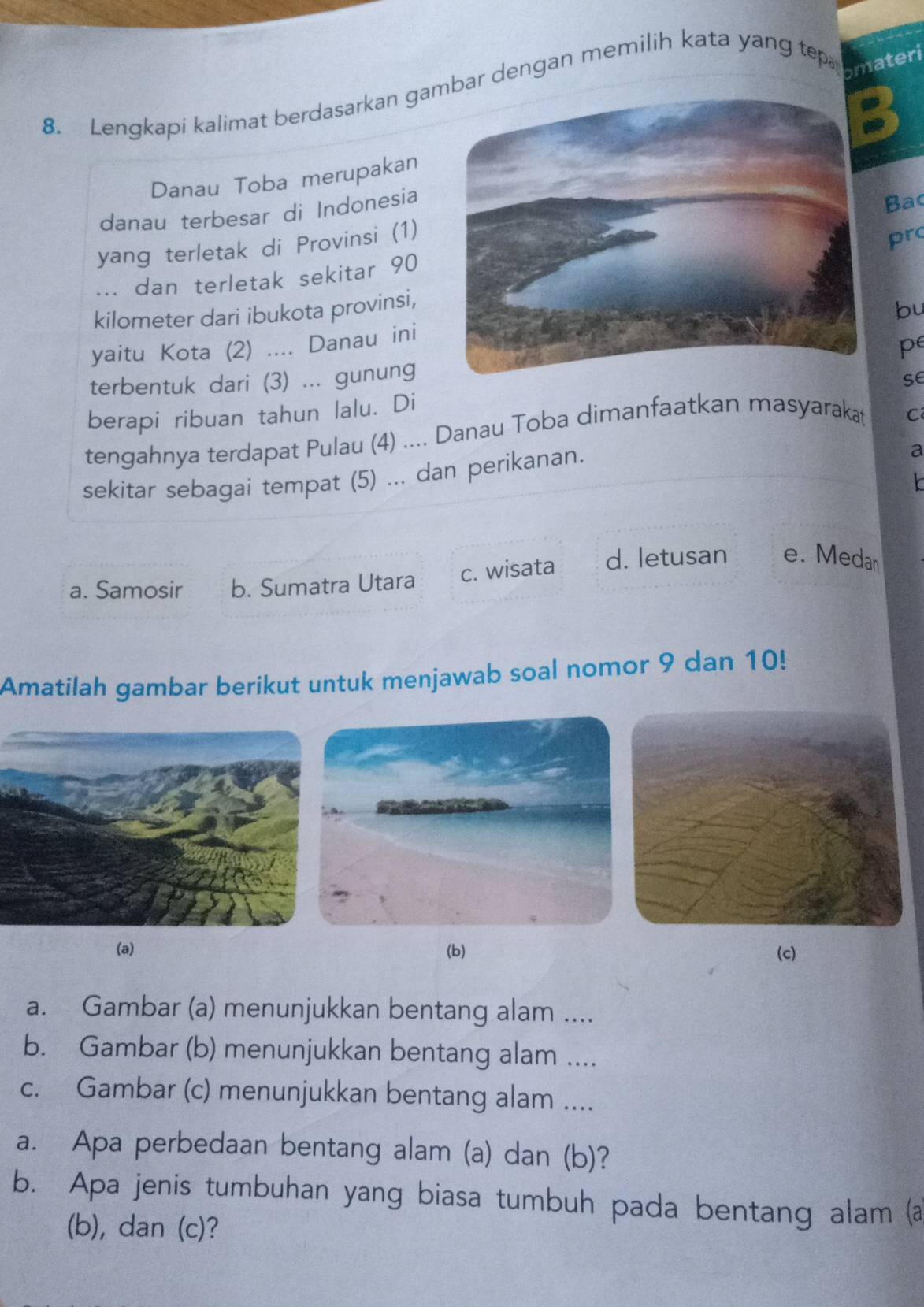 Lengkapi kalimat berdasarkan gaar dengan memilih kata yang tep
omateri
Danau Toba merupakan
danau terbesar di Indonesia
yang terletak di Provinsi (1) Bac
pr
.== dan terletak sekitar 90
kilometer dari ibukota provinsi,
bu
yaitu Kota (2) .... Danau ini
pe
terbentuk dari (3) ... gunung
se
berapi ribuan tahun lalu. Di
tengahnya terdapat Pulau (4) .... Danau Toba dimanfaatkan masyarakat
C
sekitar sebagai tempat (5) ... dan perikanan.
a
Y
a. Samosir b. Sumatra Utara c. wisata d. letusan e. Medan
Amatilah gambar berikut untuk menjawab soal nomor 9 dan 10!
(a) (b) (c)
a. Gambar (a) menunjukkan bentang alam ....
b. Gambar (b) menunjukkan bentang alam ....
c. Gambar (c) menunjukkan bentang alam ....
a. Apa perbedaan bentang alam (a) dan (b)?
b. Apa jenis tumbuhan yang biasa tumbuh pada bentang alam (a
(b), dan (c)?