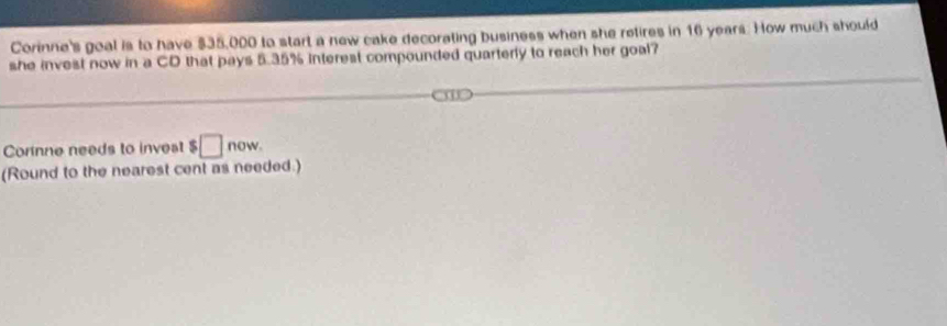 Corinne's goal is to have $35,000 to start a new cake decorating business when she retires in 16 years. How much should 
she invest now in a CD that pays 5.35% interest compounded quarterly to reach her goal? 
Cornne needs to invest $□ now. 
(Round to the nearest cent as needed.)