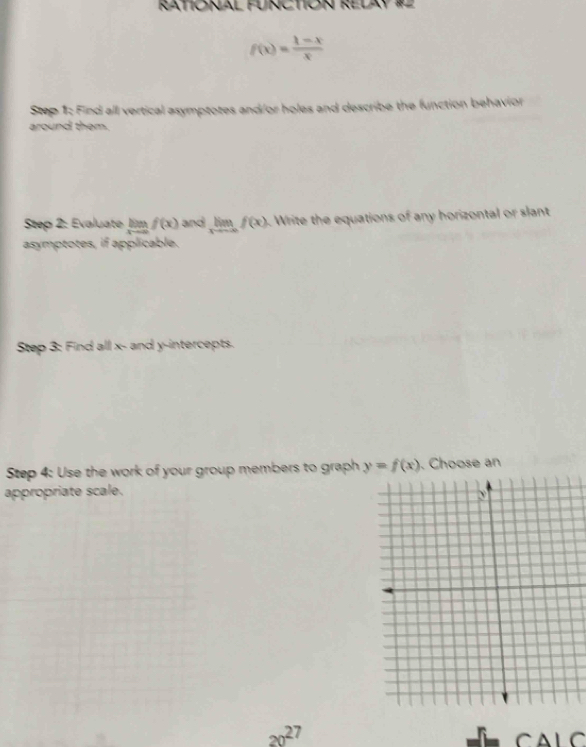 RATIONAL FUNCTION RELAY #2
f(x)= (1-x)/x 
Step 1: Find all vertical asymptotes and/or holes and describe the function behavior 
around them. 
Step 2: Evaluate lim _xto ∈fty f(x) and limlimits _xto -∈fty f(x). Write the equations of any horizontal or slant 
asymptotes, if applicable. 
Step 3: Find all x - and y-intercepts. 
Step 4: Use the work of your group members to graph y=f(x). Choose an 
appropriate scale.
20^(27) C A L C