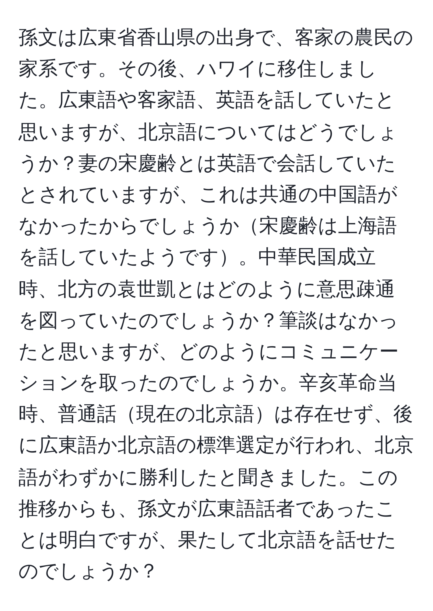 孫文は広東省香山県の出身で、客家の農民の家系です。その後、ハワイに移住しました。広東語や客家語、英語を話していたと思いますが、北京語についてはどうでしょうか？妻の宋慶齢とは英語で会話していたとされていますが、これは共通の中国語がなかったからでしょうか宋慶齢は上海語を話していたようです。中華民国成立時、北方の袁世凱とはどのように意思疎通を図っていたのでしょうか？筆談はなかったと思いますが、どのようにコミュニケーションを取ったのでしょうか。辛亥革命当時、普通話現在の北京語は存在せず、後に広東語か北京語の標準選定が行われ、北京語がわずかに勝利したと聞きました。この推移からも、孫文が広東語話者であったことは明白ですが、果たして北京語を話せたのでしょうか？