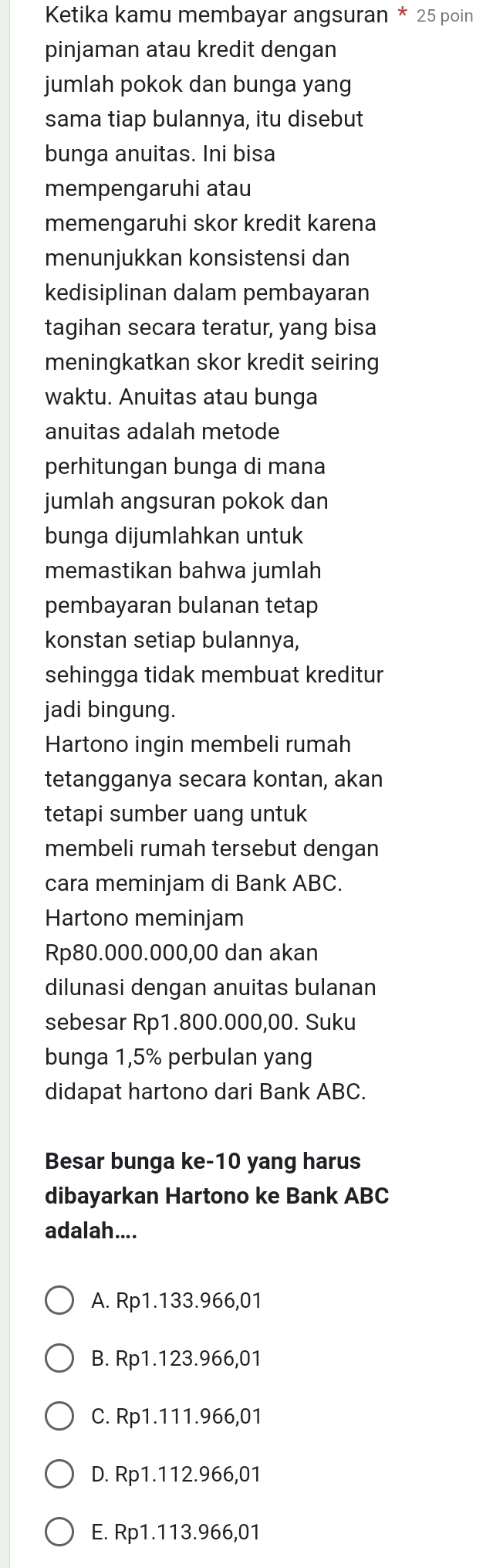 Ketika kamu membayar angsuran * 25 poin
pinjaman atau kredit dengan
jumlah pokok dan bunga yang
sama tiap bulannya, itu disebut
bunga anuitas. Ini bisa
mempengaruhi atau
memengaruhi skor kredit karena
menunjukkan konsistensi dan
kedisiplinan dalam pembayaran
tagihan secara teratur, yang bisa
meningkatkan skor kredit seiring
waktu. Anuitas atau bunga
anuitas adalah metode
perhitungan bunga di mana
jumlah angsuran pokok dan
bunga dijumlahkan untuk
memastikan bahwa jumlah
pembayaran bulanan tetap
konstan setiap bulannya,
sehingga tidak membuat kreditur
jadi bingung.
Hartono ingin membeli rumah
tetangganya secara kontan, akan
tetapi sumber uang untuk
membeli rumah tersebut dengan
cara meminjam di Bank ABC.
Hartono meminjam
Rp80.000.000,00 dan akan
dilunasi dengan anuitas bulanan
sebesar Rp1.800.000,00. Suku
bunga 1,5% perbulan yang
didapat hartono dari Bank ABC.
Besar bunga ke -10 yang harus
dibayarkan Hartono ke Bank ABC
adalah....
A. Rp1.133.966,01
B. Rp1.123.966,01
C. Rp1.111.966,01
D. Rp1.112.966,01
E. Rp1.113.966,01