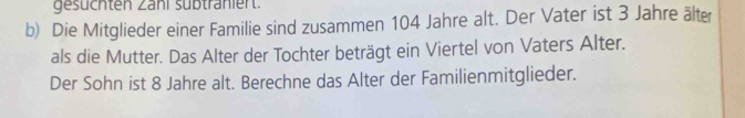 gesüchten Zahl sübtränlert. 
b) Die Mitglieder einer Familie sind zusammen 104 Jahre alt. Der Vater ist 3 Jahre älter 
als die Mutter. Das Alter der Tochter beträgt ein Viertel von Vaters Alter. 
Der Sohn ist 8 Jahre alt. Berechne das Alter der Familienmitglieder.