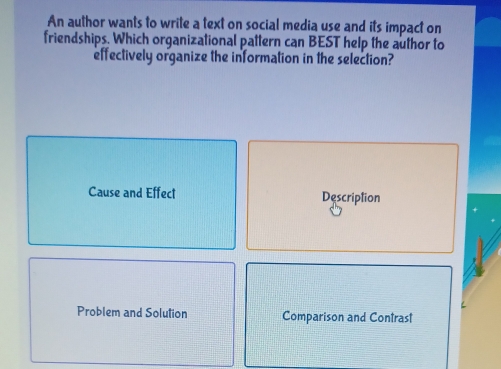 An author wants to write a text on social media use and its impact on
friendships. Which organizational pattern can BEST help the author to
effectively organize the information in the selection?
Cause and Effect Description
Problem and Solution Comparison and Contrast