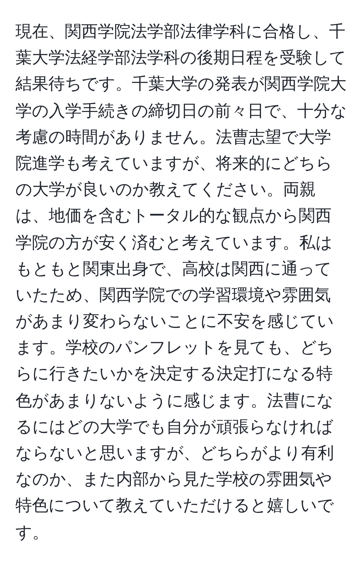 現在、関西学院法学部法律学科に合格し、千葉大学法経学部法学科の後期日程を受験して結果待ちです。千葉大学の発表が関西学院大学の入学手続きの締切日の前々日で、十分な考慮の時間がありません。法曹志望で大学院進学も考えていますが、将来的にどちらの大学が良いのか教えてください。両親は、地価を含むトータル的な観点から関西学院の方が安く済むと考えています。私はもともと関東出身で、高校は関西に通っていたため、関西学院での学習環境や雰囲気があまり変わらないことに不安を感じています。学校のパンフレットを見ても、どちらに行きたいかを決定する決定打になる特色があまりないように感じます。法曹になるにはどの大学でも自分が頑張らなければならないと思いますが、どちらがより有利なのか、また内部から見た学校の雰囲気や特色について教えていただけると嬉しいです。