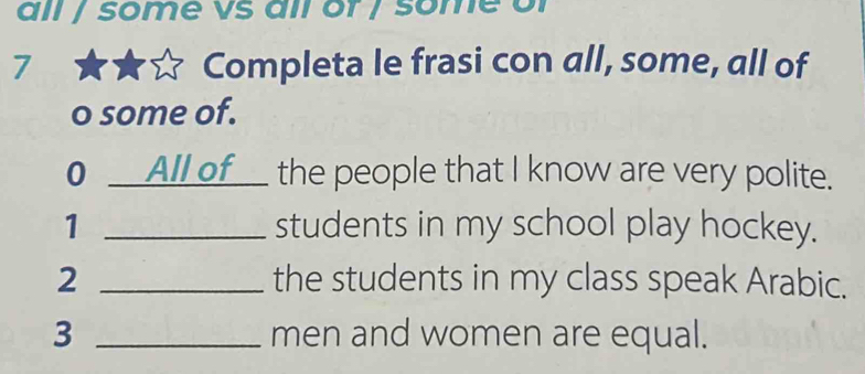 all / some vs all or / some of 
7 Completa le frasi con all, some, all of 
o some of. 
0 __All of__ the people that I know are very polite. 
1 _students in my school play hockey. 
2 _the students in my class speak Arabic. 
3 _men and women are equal.