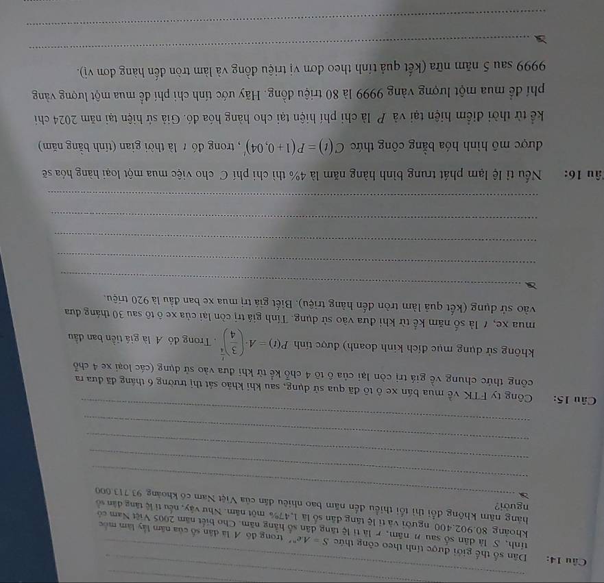 Dân số thế giới được tính theo công thức S=Ae^(nr) trong đồ A là dân số của năm lấy làm mốc
tính,S là dân số sau n năm, r là tỉ lệ tăng dân số hằng năm. Cho biết năm 2005 Việt Nam có
khoảng 80.902.400 người và tỉ lệ tăng dân số là 1,47% một năm. Như vậy, nếu tỉ lệ tăng dân số
người?
_
hàng năm không đổi thì tối thiều đến năm bao nhiêu dân của Việt Nam có khoảng 93.713000
_
_
_
_
Câu 15: Công ty FTK về mua bán xe ô tô đã qua sử dụng, sau khi khảo sát thị trường 6 tháng đã đưa ra
công thức chung về giá trị còn lại của ô tô 4 chỗ kể từ khi đưa vào sử dụng (các loại xe 4 chỗ
không sử dụng mục đích kinh doanh) được tính P(t)=A· ( 3/4 )^ 1/4 .  Trong đó A là giá tiền ban đầu
mua xe, 7 là số năm kể từ khi đưa vào sử dụng. Tính giá trị còn lại của xe ô tô sau 30 tháng đưa
vào sử dụng (kết quả làm tròn đến hàng triệu). Biết giá trị mua xe ban đầu là 920 triệu.
_
_
_
_
_
Tâu 16: Nếu tỉ lệ lạm phát trung bình hàng năm là 4% thì chi phí C cho việc mua một loại hàng hóa sẽ
được mô hình hóa bằng công thức C(t)=P(1+0,04)' , trong đó t là thời gian (tính bằng năm)
kể từ thời điểm hiện tại và P là chi phí hiện tại cho hàng hóa đó. Giả sử hiện tại năm 2024 chi
phí để mua một lượng vàng 9999 là 80 triệu đồng. Hãy ước tính chi phí để mua một lượng vàng
9999 sau 5 năm nữa (kết quả tính theo đơn vị triệu đồng và làm tròn đến hàng đơn vị).
_
_
