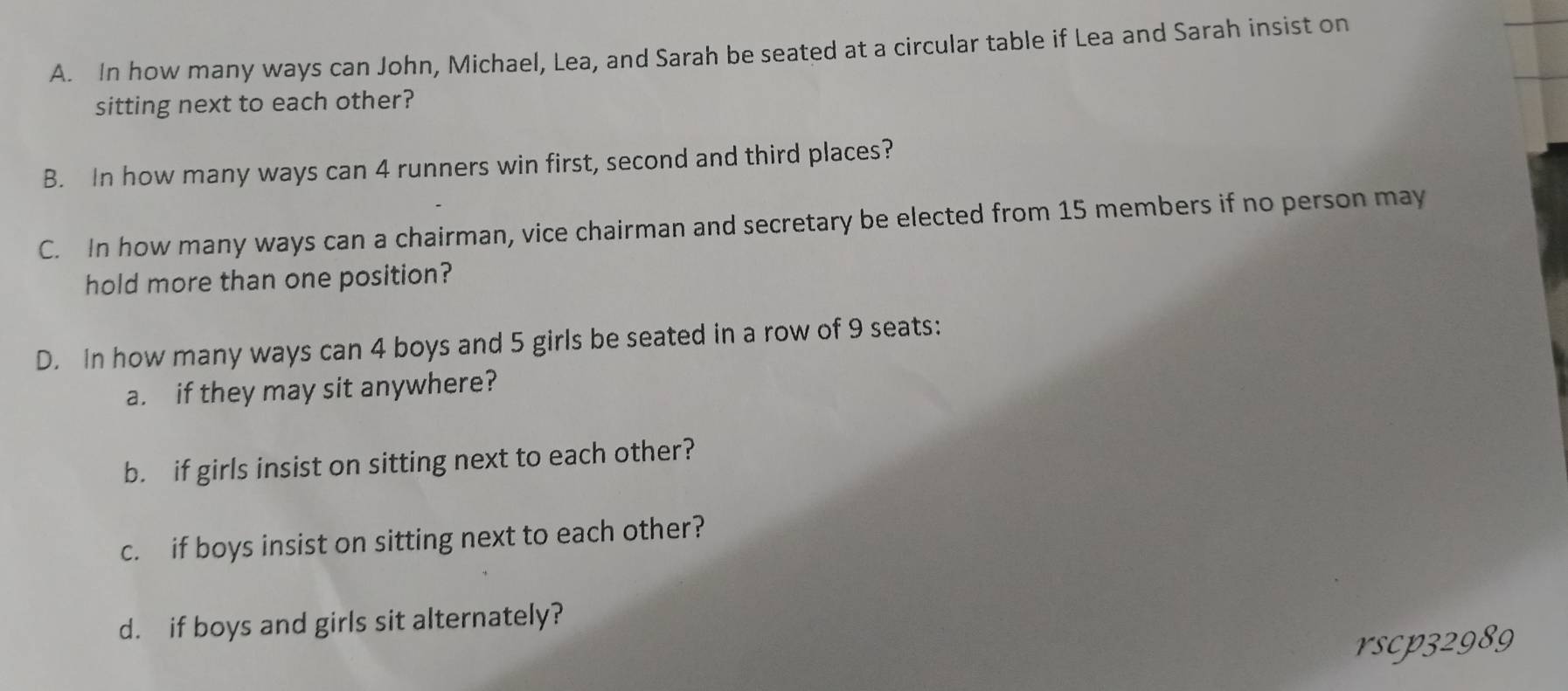 In how many ways can John, Michael, Lea, and Sarah be seated at a circular table if Lea and Sarah insist on 
sitting next to each other? 
B. In how many ways can 4 runners win first, second and third places? 
C. In how many ways can a chairman, vice chairman and secretary be elected from 15 members if no person may 
hold more than one position? 
D. In how many ways can 4 boys and 5 girls be seated in a row of 9 seats: 
a. if they may sit anywhere? 
b. if girls insist on sitting next to each other? 
c. if boys insist on sitting next to each other? 
d. if boys and girls sit alternately? 
rscp32989