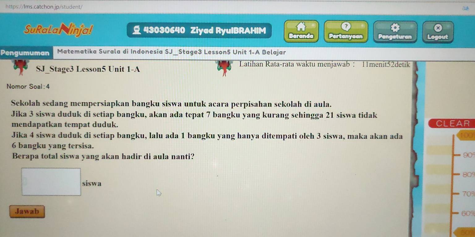 a 
SuRalal inja! 43030640 Ziyad RyuIBRAHIM 
。 
0 
Beranda Pertanyaan Pengaturan Logout 
Pengumuman Matematika Surala di Indonesia SJ_Stage3 Lesson5 Unit 1-A Belajar 
Latihan Rata-rata waktu menjawab : 11menit52detik 
SJ_Stage3 Lesson5 Unit 1-A 
Nomor Soal : 4 
Sekolah sedang mempersiapkan bangku siswa untuk acara perpisahan sekolah di aula. 
Jika 3 siswa duduk di setiap bangku, akan ada tepat 7 bangku yang kurang sehingga 21 siswa tidak 
mendapatkan tempat duduk. CLEAR 
Jika 4 siswa duduk di setiap bangku, lalu ada 1 bangku yang hanya ditempati oleh 3 siswa, maka akan ada 100
6 bangku yang tersisa. 
Berapa total siswa yang akan hadir di aula nanti? 90°
809
siswa 70%
Jawab 60%