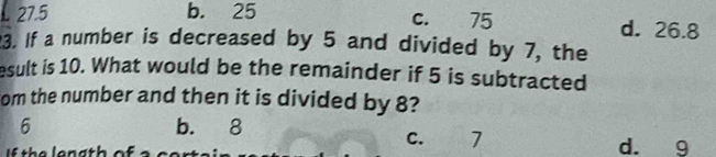 C. 75 . 27.5 b. 25 d. 26.8
3. If a number is decreased by 5 and divided by 7, the
esult is 10. What would be the remainder if 5 is subtracted
om the number and then it is divided by 8?
6 b. 8 C. 7
h e e n g t h of a s d. 9