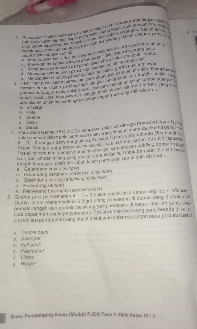 Penerapan strategi bertahan dan menyerang dalam sebuah pertandingan sepak 
harus dilakukan dengan cepat pada waktu yang tepat, saat sebuah tim peng
bola dapat dipastikan tim tersebut akan melakukan serangan, tujuan sebush 6. Ps
sepak bola menerapkan pola permainan menyerang dalam sebuah pertandin
a. Menerapkan taktik dan pola bermain yang telah di instruksikan oleh pelati
sepak bola bertujuan untuk ...
b. Menekan pertahanan lawan agar lawan tidak bisa menyerang balik
c. Menquasai permainan dan penguasaan bola untuk mengulur waktu
d. Mencoba kemampuan pemain penyerang untuk mencetak go
e. Menciptakan banyak peluang untuk mencetak gol ke gawang lawar
3. Pemilihan pola skema permainan yang dirancang oleh pelatih dan diterapkan 
pemain dalam suatu pertandingan dengan memperhatikan kondisí terkini da
permainan yang dilakukan oleh pemain dengan mengembangkan kemampuan perp
cepat, kreativitas, improvisasi sehingga menemukan alternatif terbaik yang efe
dan efisien untuk memenangkan pertandingan secara sportif adalah ...
a. Strategi
b. Pola
c. Skema
d. Taktik
e. Siasat
4. Paris Saint Germain F.C (PSG) merupakan salah satu tim liga Pranscis (Ligue-1) yan
selalu menampilkan pola permainan menyerang dengan memakai skema permaina
4 - 3 - 3 dengan penyerang utama Edinson Cavani yang dibantu Neymar Jr da
Kylian Mbappe yang bergerak menyuplai bola dari sisi kanan dan kiri lapanga
Posisi ini menuntut pemain harus mempunyai kemampuan driblling dengan sanga
baik dan umpan silang yang akurat serta fleksible. Untuk bermain di sisi maupur
tengah lapangan, posisi tersebut dalam permainan sepak bola disebut ...
a. Gelandang sayap (winger)
b. Gelandang bertahan (defensive midfielder)
c. Gelandang serang (attacking midfielder)
d. Penyerang (striker)
e. Penyerang bayangan (second striker)
5. Skema pola permainanan 4 - 3 - 3 dalam sepak bola cenderung lebih offensive
Dipola ini tim menempatkan 3 (tiga) orang penyerang di depan yang dibantu ole
pemain tengah dan pemain belakang yang berposisi di kanan dan kiri yang suatu
saat dapat membantu penyerangan. Posisi pemain belakang yang berada di kaa
dan kiri sisi pertahanan yang dapat membantu dalam serangan pada pola ini disebut
a. Centre back
b. Swepper
c. Full back
c. Playmaker
d. Libero
e. Winger
Buku Pendamping Siswa (Modul) PJOK Fase F SMA Kelas XI / 2