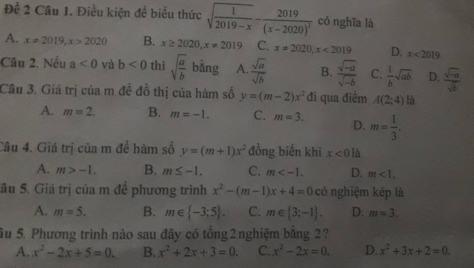 Đề 2 Câu 1. Điều kiện đề biểu thức sqrt(frac 1)2019-x-frac 2019(x-2020)^2 có nghĩa là
A. x!= 2019, x>2020 B. x≥ 2020, x!= 2019 C. x!= 2020, x<2019</tex>
D. x<2019</tex> 
Câu 2. Nếu a<0</tex> và b<0</tex> thì sqrt(frac a)b bằng A.  sqrt(a)/sqrt(b)  B.  (sqrt(-a))/sqrt(-b)  C.  1/b sqrt(ab) D.  (sqrt(-a))/sqrt(b) 
Câu 3. Giá trị của m để đồ thị của hàm số y=(m-2)x^2 đi qua điểm A(2;4) là
A. m=2. B. m=-1. C. m=3.
D. m= 1/3 . 
Câu 4. Giá trị của m để hàm số y=(m+1)x^2 đồng biến khi x<0</tex> là
A. m>-1. B. m≤ -1. C. m . D. m<1</tex>. 
âu 5. Giá trị của m đề phương trình x^2-(m-1)x+4=0 có nghiệm kép là
A. m=5. B. m∈  -3;5. C. m∈  3;-1. D. m=3. 
Su 5. Phương trình nào sau đây có tổng 2 nghiệm bằng 2?
A. x^2-2x+5=0. B、 x^2+2x+3=0. C. x^2-2x=0. D. x^2+3x+2=0.